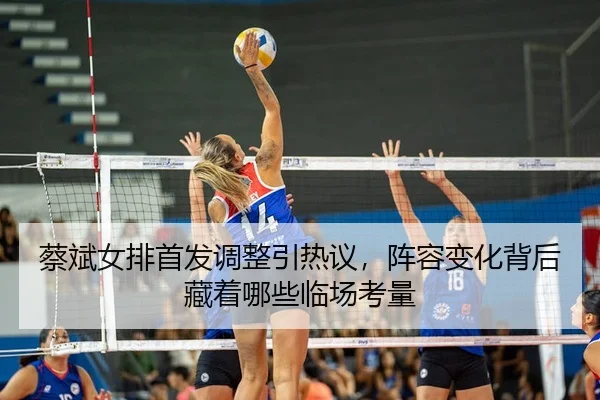 蔡斌女排首发调整引热议，阵容变化背后藏着哪些临场考量