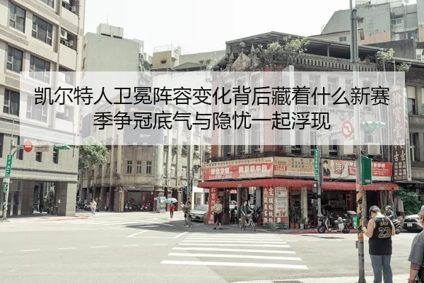 凯尔特人卫冕阵容变化背后藏着什么新赛季争冠底气与隐忧一起浮现